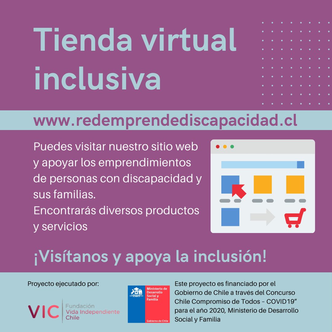 Descripcio?n de imagen del afiche adjunto: Afiche con colores celeste y morado. Texto: Tienda Virtual Inclusiva www.redemprendediscapacidad.cl. Puedes visitar nuestro sitio web y apoyar los emprendimientos de personas con discapacidad y sus familias. Encontrara?s diversos productos y serviciosAl costado derecho una ilustracio?n de un sitio web de compras online. Ma?s Abajo: ¡Visi?tanos y apoya la inclusio?n!Abajo dice: Proyecto ejecutado por Fundacio?n Vida Independiente Chile y su logo. Al lado: Este proyecto es financiado por el Gobierno de Chile a trave?s del concurso "Chile Compromiso de todos-Covid 19" para el an?o 2020. Ministerio de Desarrollo Social y Familia.