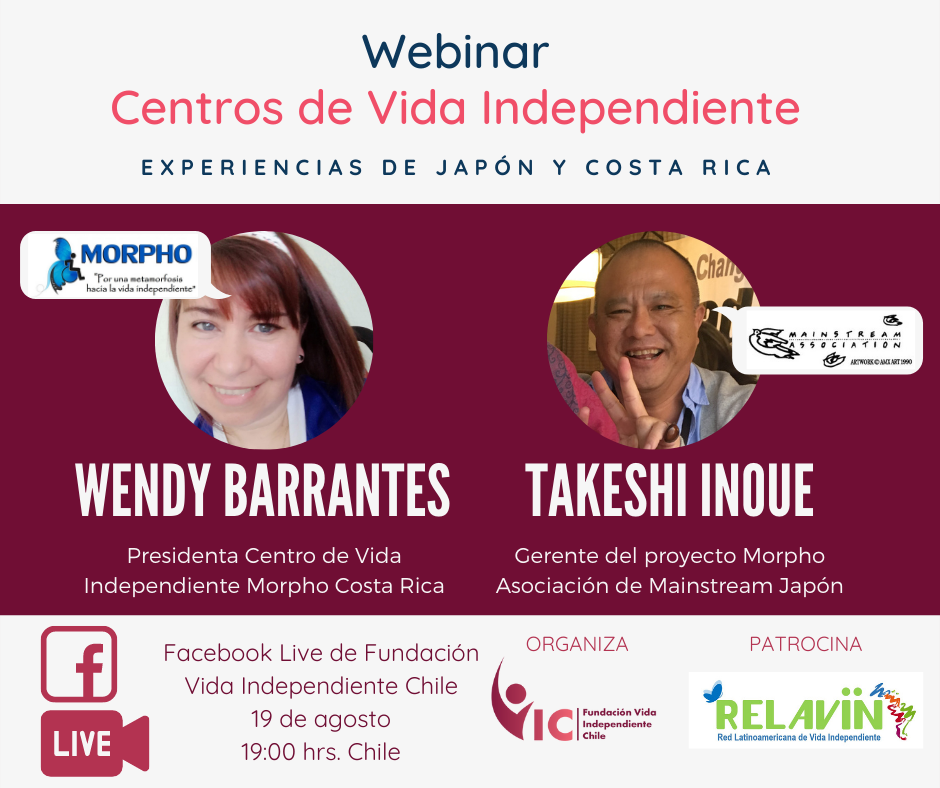 Afiche dividido en 3 partes: en la parte superior dice Webinar Centros de Vida Independiente Experiencias de Japón y Costa Rica. En la segunda parte están los 2 invitados: Wendy Barrantes Presidenta Centro de Vida Independiente Morpho Costa Rica junto a una foto circular de ella y el logo del Centro. El segundo invitado es Takeshi Inoue Gerente del proyecto Morpho Asociación de Mainstream Japón, junto a una foto circular de él y el logo de su organización. Abajo dice Facebook Live de Fundación Vida Independiente Chile 19 de agosto 19:00 hrs. Chile. Organiza (logo) Fundación Vida Independiente Chile. Patrocina (logo) RELAVIN